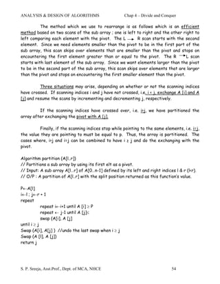 ANALYSIS & DESIGN OF ALGORITHMS                      Chap 4 – Divide and Conquer

          The method which we use to rearrange is as follows which is an efficient
method based on two scans of the sub array ; one is left to right and the other right to
left comparing each element with the pivot. The L         R scan starts with the second
element. Since we need elements smaller than the pivot to be in the first part of the
sub array, this scan skips over elements that are smaller than the pivot and stops on
encountering the first element greater than or equal to the pivot. The R           L scan
starts with last element of the sub array. Since we want elements larger than the pivot
to be in the second part of the sub array, this scan skips over elements that are larger
than the pivot and stops on encountering the first smaller element than the pivot.

          Three situations may arise, depending on whether or not the scanning indices
have crossed. If scanning indices i and j have not crossed, i.e. i < j, exchange A [i] and A
[j] and resume the scans by incrementing and decrementing j, respectively.

         If the scanning indices have crossed over, i.e. i>j, we have partitioned the
array after exchanging the pivot with A [j].

         Finally, if the scanning indices stop while pointing to the same elements, i.e. i=j,
the value they are pointing to must be equal to p. Thus, the array is partitioned. The
cases where, i>j and i=j can be combined to have i ≥ j and do the exchanging with the
pivot.

Algorithm partition (A[l..r])
// Partitions a sub array by using its first elt as a pivot.
// Input: A sub array A[l…r] of A[0…n-1] defined by its left and right indices l & r (l<r).
// O/P : A partition of A[l..r] with the split position returned as this function’s value.

P←A[l]
i←l ; j←r + 1
repeat
            repeat i←i+1 until A [i] ≥ P
            repeat ← j-1 until A [j]≤
            swap (A[i], A [j]
until i ≥ j
Swap (A[i], A[j] ) //undo the last swap when i ≥ j
Swap (A [l], A [j])
return j




S. P. Sreeja, Asst.Prof., Dept. of MCA, NHCE                                  54
 