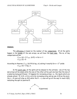 ANALYSIS & DESIGN OF ALGORITHMS                                Chap 4 – Divide and Conquer



                                             l =0, r=7
                                               s=4



                    l =0, r=3                                              l =5, r=7
                      s=1                                                    s=6



        l =0, r=7                l =2, r=3                     l =5, r=5               l =7, r=7
                                   s=2



                     l =2, r=1                l =3, r=3



Analysis:

       The efficiency is based on the number of key comparisons. If all the splits
happen in the middle of the sub arrays, we will have the best case. The no. of key
comparisons will be:
              C best (n) = 2 C best (n/2) + n for n > 1
              C best (1) = 0

According to theorem, C best (n) Є θ (n log 2 n); solving it exactly for n = 2 k yields
              C best (n) = n log 2 n.

         In the worst case, all the splits will be skewed to the extreme : one of the two
sub arrays will be empty while the size of the other will be just one less than the size of
a subarray being partitioned. It happens for increasing arrays, i.e., the inputs which are
already solved. If A [0…n-1] is a strictly increasing array and we use A [0] as the pivot,
the L→ R scan will stop on A[1] while the R → L scan will go all the way to reach A[0],
indicating the split at position 0:

                                               6

                                       2                 9 (positions)


S. P. Sreeja, Asst.Prof., Dept. of MCA, NHCE                                                  56
 