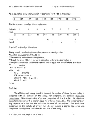 ANALYSIS & DESIGN OF ALGORITHMS                          Chap 4 – Divide and Conquer


As an eg., let us apply binary search to searching for K = 55 in the array:

      3               14   27      31          42       55      70       81       98

The iterations of the algorithm are given as:

Index 0           1        2       3           4        5         6        7               8
value
          3           14   27       31         42       55       70       81       98

Itern1        l                                     m                                  r
itern2                                                   l         m                   r

A [m] = K, so the algorithm stops

Binary search can also implemented as a nonrecursive algorithm.
Algorithm Binarysearch(A[0..n-1], k)
// Implements nonrecursive binarysearch
// Input: An array A[0..n-1] sorted in ascending order and a search key k
// Output: An index of the array’s element that is equal to k or -1 if there is no such
//            element
l       0; r        n-1
while l ≤ r do
       m         [(l+r)/2]
       if k = A[m] return m
       else if k < A[m] r      m-1
       else l      m+1
return -1

Analysis:

      The efficiency of binary search is to count the number of times the search key is
compared with an element of the array. For simplicity, we consider three-way
comparisons. This assumes that after one comparison of K with A [M], the algorithm
can determine whether K is smaller, equal to, or larger than A [M]. The comparisons not
only depends on ‘n’ but also the particular instance of the problem. The worst case
comparison Cw (n) include all arrays that do not contain a search key, after one
comparison the algorithm considers the half size of the array.


S. P. Sreeja, Asst.Prof., Dept. of MCA, NHCE                                     58
 