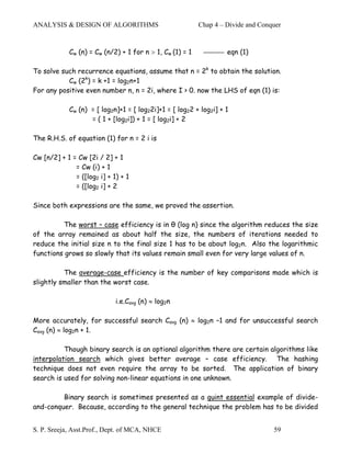 ANALYSIS & DESIGN OF ALGORITHMS                           Chap 4 – Divide and Conquer


            Cw (n) = Cw (n/2) + 1 for n > 1, Cw (1) = 1            eqn (1)

To solve such recurrence equations, assume that n = 2k to obtain the solution.
           Cw (2k) = k +1 = log2n+1
For any positive even number n, n = 2i, where I > 0. now the LHS of eqn (1) is:

            Cw (n) = [ log2n]+1 = [ log22i]+1 = [ log22 + log2i] + 1
                   = ( 1 + [log2i]) + 1 = [ log2i] + 2

The R.H.S. of equation (1) for n = 2 i is

Cw [n/2] + 1 = Cw [2i / 2] + 1
              = Cw (i) + 1
              = ([log2 i] + 1) + 1
              = ([log2 i] + 2

Since both expressions are the same, we proved the assertion.

          The worst – case efficiency is in θ (log n) since the algorithm reduces the size
of the array remained as about half the size, the numbers of iterations needed to
reduce the initial size n to the final size 1 has to be about log2n. Also the logarithmic
functions grows so slowly that its values remain small even for very large values of n.

          The average-case efficiency is the number of key comparisons made which is
slightly smaller than the worst case.

                             i.e.Cavg (n) ≈ log2n

More accurately, for successful search Cavg (n) ≈ log2n –1 and for unsuccessful search
Cavg (n) ≈ log2n + 1.

          Though binary search is an optional algorithm there are certain algorithms like
interpolation search which gives better average – case efficiency. The hashing
technique does not even require the array to be sorted. The application of binary
search is used for solving non-linear equations in one unknown.

         Binary search is sometimes presented as a quint essential example of divide-
and-conquer. Because, according to the general technique the problem has to be divided


S. P. Sreeja, Asst.Prof., Dept. of MCA, NHCE                                      59
 