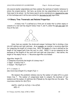ANALYSIS & DESIGN OF ALGORITHMS                       Chap 4 – Divide and Conquer

into several smaller subproblems and then combine the solutions of smaller instances to
obtain the original solution. But here, we divide into two subproblems but only one of
them need to be solved. So the binary search can be considered as a degenerative case
of this technique and it will be more suited for decrease-by-half algorithms.

4.4 Binary Tree Traversals and Related Properties:

           A binary tree T is defined as a finite set of nodes that is either empty or
consists of a root and two disjoint binary trees TL and TR called the left and right sub
tree of the root.




                               TL         TR


       Since, here we consider the divide-and-conquer technique that is dividing a tree
into left subtree and right subtrees. As an example, we consider a recursive algorithm
for computing the height of a binary tree. Note, the height of a tree is defined as the
length of the longest path from the root to a leaf. Hence, it can be computed as the
maximum of the heights of the root’s left and right sub trees plus 1. Also define, the
height of the empty tree as – 1. Recursive algorithm is as follows:

Algorithm Height (T)
// Computes recursively the height of a binary tree T
// Input : A binary tree T
// Output : The height of T

if T = ∅ return – 1
else return max {Height (TL), Height (TR)} + 1

      We measure the problem’s instance size by the number of nodes n(T) is a given
binary tree T. The number of comparisons made to compute the maximum of two
numbers and the number of additions A(n (T))made by the algorithm are the same. The
recurrence relation for A(n (T)) is:

       A(n(T)) = A(n(TL))+ A ((TR)) + 1 for n(T)>0,
          A(0) = 0


S. P. Sreeja, Asst.Prof., Dept. of MCA, NHCE                                  60
 