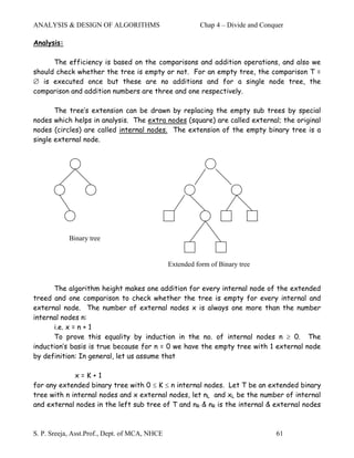 ANALYSIS & DESIGN OF ALGORITHMS                          Chap 4 – Divide and Conquer

Analysis:

      The efficiency is based on the comparisons and addition operations, and also we
should check whether the tree is empty or not. For an empty tree, the comparison T =
∅ is executed once but these are no additions and for a single node tree, the
comparison and addition numbers are three and one respectively.

       The tree’s extension can be drawn by replacing the empty sub trees by special
nodes which helps in analysis. The extra nodes (square) are called external; the original
nodes (circles) are called internal nodes. The extension of the empty binary tree is a
single external node.




            Binary tree


                                               Extended form of Binary tree


      The algorithm height makes one addition for every internal node of the extended
treed and one comparison to check whether the tree is empty for every internal and
external node. The number of external nodes x is always one more than the number
internal nodes n:
      i.e. x = n + 1
      To prove this equality by induction in the no. of internal nodes n ≥ 0. The
induction’s basis is true because for n = 0 we have the empty tree with 1 external node
by definition: In general, let us assume that

             x=K+1
for any extended binary tree with 0 ≤ K ≤ n internal nodes. Let T be an extended binary
tree with n internal nodes and x external nodes, let nL and xL be the number of internal
and external nodes in the left sub tree of T and nR & nR is the internal & external nodes



S. P. Sreeja, Asst.Prof., Dept. of MCA, NHCE                                     61
 