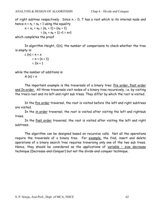 ANALYSIS & DESIGN OF ALGORITHMS                      Chap 4 – Divide and Conquer

of right subtree respectively. Since n > 0, T has a root which is its internal node and
hence n = nL + nR + 1 using the equality
      x = xL + xR = (nL + 1) + (nR + 1)
                  = (nL + nR + 1) +1 = n+1
which completes the proof

      In algorithm Height, C(n), the number of comparisons to check whether the tree
is empty is:
      c (n) = n + x
             = n + (n + 1)
             = 2n + 1

while the number of additions is:
       A (n) = n

      The important example is the traversals of a binary tree: Pre order, Post order
and In order. All three traversals visit nodes of a binary tree recursively, i.e. by visiting
the tree’s root and its left and right sub trees. They differ by which the root is visited.

       In the Pre order traversal, the root is visited before the left and right subtrees
are visited.
       In the in order traversal, the root is visited after visiting the left and rightsub
trees.
       In the Post order traversal, the root is visited after visiting the left and right
subtrees.

      The algorithm can be designed based on recursive calls. Not all the operations
require the traversals of a binary tree. For example, the find, insert and delete
operations of a binary search tree requires traversing only one of the two sub trees.
Hence, they should be considered as the applications of variable – size decrease
technique (Decrease-and-Conquer) but not the divide-and-conquer technique.




S. P. Sreeja, Asst.Prof., Dept. of MCA, NHCE                                  62
 