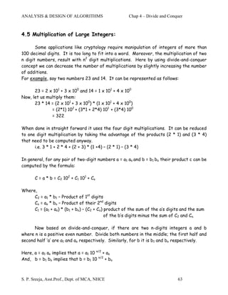 ANALYSIS & DESIGN OF ALGORITHMS                       Chap 4 – Divide and Conquer



4.5 Multiplication of Large Integers:

       Some applications like cryptology require manipulation of integers of more than
100 decimal digits. It is too long to fit into a word. Moreover, the multiplication of two
n digit numbers, result with n2 digit multiplications. Here by using divide-and-conquer
concept we can decrease the number of multiplications by slightly increasing the number
of additions.
For example, say two numbers 23 and 14. It can be represented as follows:

      23 = 2 x 101 + 3 x 100 and 14 = 1 x 101 + 4 x 100
Now, let us multiply them:
      23 * 14 = (2 x 101 + 3 x 100) * (1 x 101 + 4 x 100)
              = (2*1) 102 + (3*1 + 2*4) 101 + (3*4) 100
              = 322

When done in straight forward it uses the four digit multiplications. It can be reduced
to one digit multiplication by taking the advantage of the products (2 * 1) and (3 * 4)
that need to be computed anyway.
      i.e. 3 * 1 + 2 * 4 + (2 + 3) * (1 +4) – (2 * 1) – (3 * 4)

In general, for any pair of two-digit numbers a = a1 ao and b = b1 bo their product c can be
computed by the formula:

       C = a * b = C2 102 + C1 101 + Co

Where,
     C2 = a1 * b1 – Product of 1st digits
     Co = ao * bo – Product of their 2nd digits
     C1 = (a1 + ao) * (b1 + bo) – (C2 + Co) product of the sum of the a’s digits and the sum
                                            of the b’s digits minus the sum of C2 and Co.

      Now based on divide-and-conquer, if there are two n-digits integers a and b
where n is a positive even number. Divide both numbers in the middle; the first half and
second half ‘a’ are a1 and ao respectively. Similarly, for b it is b1 and bo respectively.

Here, a = a1 ao implies that a = a1 10 n/2 + ao
And, b = b1 bo implies that b = b1 10 n/2 + bo



S. P. Sreeja, Asst.Prof., Dept. of MCA, NHCE                                  63
 