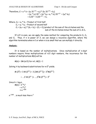 ANALYSIS & DESIGN OF ALGORITHMS                          Chap 4 – Divide and Conquer

Therefore, C = a * b = (a1 10 n/2 + ao) * (b1 10 n/2 + bo)
                     = (a1 * b1) 10 n + (a1* b0 + ao * b1) 10   n/2
                                                                      + (a0* b0)
                     = C210 n + C110 n/2 + Co

Where, C2 = a1 * b1 – Product of first half
      Co = ao * bo – Product of second half
      C1 = (a1 + ao) * (b1 + bo) – (C2 + Co) product of the sum of the a’s halves and the
                                             sum of the b’s halves minus the sum of C2 & Co.

       If n/2 is even, we can apply the same method for computing the products C2, Co,
and C1. Thus, if n is power of 2, we can design a recursive algorithm, where the
algorithm terminates when n=1 or when n is so small that we can multiply it directly.

Analysis:

     It is based on the number of multiplications. Since multiplication of n-digit
numbers require three multiplications of n/2 digit numbers, the recurrence for the
number of multiplications M(n) will be

       M(n) = 3M (n/2) for n>1, M(1) = 1

Solving it by backward substitutions for n=2k yields.

       M (2K) = 3 M (2K-1) = 3 [3M (2K-2)] = 32M(2K-2)

               = ….3i M (2k-i )= …..3KM (2K-K) = 3K

Since k = log2n,
      M(n) = 3 log2n
             = n log23
             ≈ n 1.585

n 1.585 , is much less than n 2




S. P. Sreeja, Asst.Prof., Dept. of MCA, NHCE                                       64
 