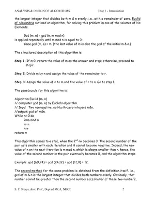 ANALYSIS & DESIGN OF ALGORITHMS                               Chap 1 - Introduction

the largest integer that divides both m & n evenly, i.e., with a remainder of zero. Euclid
of Alexandria outlined an algorithm, for solving this problem in one of the volumes of his
Elements.

       Gcd (m, n) = gcd (n, m mod n)
is applied repeatedly until m mod n is equal to 0;
       since gcd (m, o) = m. {the last value of m is also the gcd of the initial m & n.}

The structured description of this algorithm is:

Step 1: If n=0, return the value of m as the answer and stop; otherwise, proceed to
       step2.

Step 2: Divide m by n and assign the value of the remainder to r.

Step 3: Assign the value of n to m and the value of r to n. Go to step 1.

The psuedocode for this algorithm is:

Algorithm Euclid (m, n)
// Computer gcd (m, n) by Euclid’s algorithm.
// Input: Two nonnegative, not-both-zero integers m&n.
//output: gcd of m&n.
While n# 0 do
      R=m mod n
      m=n
      n=r
return m

This algorithm comes to a stop, when the 2nd no becomes 0. The second number of the
pair gets smaller with each iteration and it cannot become negative. Indeed, the new
value of n on the next iteration is m mod n, which is always smaller than n. hence, the
value of the second number in the pair eventually becomes 0, and the algorithm stops.

Example: gcd (60,24) = gcd (24,12) = gcd (12,0) = 12.

The second method for the same problem is: obtained from the definition itself. i.e.,
gcd of m & n is the largest integer that divides both numbers evenly. Obviously, that
number cannot be greater than the second number (or) smaller of these two numbers,


S. P. Sreeja, Asst. Prof., Dept of MCA, NHCE                                     2
 