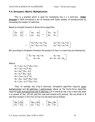 ANALYSIS & DESIGN OF ALGORITHMS                            Chap 4 – Divide and Conquer

4.6 Strassen’s Matrix Multiplication:

      This is a problem which is used for multiplying two n x n matrixes. Volker
Strassen in 1969 introduced a set of formula with fewer number of multiplications by
increasing the number of additions.

Based on straight forward or Brute-Force algorithm.

       C00    C01            a00    a01              b00   b01
       C10    C11    =       a10    a11     *        b10   b11



                             a00 * b00 + a01 * b10         a00 * b01 + a01 * b11
                     =       a10 * b00 + a11 * b10         a10 * b01 + a11 * b11

But according to strassen’s formula’s the product of two n x n matrixes are obtained as:

                          m1 + m4 – m5 + m7                m3 + m5
                     =         m2 + m4                 m1 + m3 – m2 + m6

Where,
     m1 = ( a00 + a11 ) * (b00 + b11)
     m2 = ( a10 + a11 )* b00
     m3 = a00 * (b01 - b11)
     m4 = a11 * (b10 – b00)
     m5 = ( a00 + a01 ) * b11
     m6 = (a10 – a00) * (b00 + b01)
     m7 = ( a01 - a11 ) * (b10 + b11)

       Thus, to multiply two 2-by-2 matrixes, Strassen’s algorithm requires seven
multiplications and 18 additions / subtractions, where as the brute-force algorithm
requires eight multiplications and 4 additions. Let A and B be two n-by-n matrixes when
n is a power of two. (If not, pad the rows and columns with zeroes). We can divide A, B
and their product C into four n/2 by n/2 sub matrices as follows:

       C00    C01            a00    a01              b00   b01
       C10    C11    =       a10    a11     *        b10   b11




S. P. Sreeja, Asst.Prof., Dept. of MCA, NHCE                                       65
 