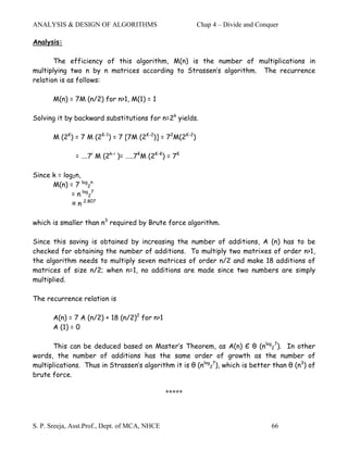 ANALYSIS & DESIGN OF ALGORITHMS                          Chap 4 – Divide and Conquer

Analysis:

       The efficiency of this algorithm, M(n) is the number of multiplications in
multiplying two n by n matrices according to Strassen’s algorithm. The recurrence
relation is as follows:

       M(n) = 7M (n/2) for n>1, M(1) = 1

Solving it by backward substitutions for n=2k yields.

       M (2K) = 7 M (2K-1) = 7 [7M (2K-2)] = 72M(2K-2)

              = ….7i M (2k-i )= …..7KM (2K-K) = 7K

Since k = log2n,
      M(n) = 7 log2n
             = n log27
             ≈ n 2.807

which is smaller than n3 required by Brute force algorithm.

Since this saving is obtained by increasing the number of additions, A (n) has to be
checked for obtaining the number of additions. To multiply two matrixes of order n>1,
the algorithm needs to multiply seven matrices of order n/2 and make 18 additions of
matrices of size n/2; when n=1, no additions are made since two numbers are simply
multiplied.

The recurrence relation is

       A(n) = 7 A (n/2) + 18 (n/2)2 for n>1
       A (1) = 0

       This can be deduced based on Master’s Theorem, as A(n) Є θ (nlog27). In other
words, the number of additions has the same order of growth as the number of
multiplications. Thus in Strassen’s algorithm it is θ (nlog27), which is better than θ (n3) of
brute force.

                                               *****



S. P. Sreeja, Asst.Prof., Dept. of MCA, NHCE                                     66
 