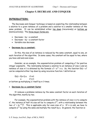 ANALYSIS & DESIGN OF ALGORITHMS                     Chap 5 – Decrease and Conquer

                       Chapter 5. DECREASE AND CONQUER

INTRODUCTION:

   The Decrease-and-Conquer technique is based on exploiting the relationship between
a solution to a given instance of a problem and a solution to a smaller instance of the
same problem. It can be established either top down (recursively) or bottom up
(nonrecursively). The three major forms are:

        •   Decrease – by – a constant
        •   Decrease – by – a constant factor
        •   Variable size decrease

•       Decrease-by-a-constant:

       In this, the size of an instance is reduced by the same constant, equal to one, on
each iteration of the algorithm. In some cases, the constant will be equal to two, where
you have odd and even sizes.

      Consider, as an example, the exponentiation problem of computing an for positive
integer exponents. The relationship between a solution to an instance of size n and an
instance of size n-1 is obtained by the formula: an = an-1 x a. So, the function f(n) = an
can be computed either top down by using recursive function / definition as:

      f(n) = f(n-1) a if n>1
             a         if n=1
or bottom up multiplying ‘a’ itself by n-1 times.

•       Decrease-by-a-constant factor

       It reduces a problems instance by the same constant factor on each iteration of
the algorithm, mostly by two.

       For example, the exponentiation problem with the instance of size n is to compute
a , the instance of half its size will be to compute an/2, with a relationship between the
    n

two: an = (a n/2)2. This is applicable only for even size of n. If n is odd, we have to
compute an-1 by using the same and multiply the result by a. In general, the function is:




S. P. Sreeja, Asst.Prof., Dept. of MCA, NHCE                                  67
 