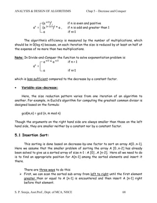 ANALYSIS & DESIGN OF ALGORITHMS                        Chap 5 – Decrease and Conquer


                     (a n/2)2,            if n is even and positive
               n
              a =    (a (n-1)/2)2 * a ,   if n is odd and greater than 1
                      a                    if n=1

      The algorithm’s efficiency is measured by the number of multiplications, which
should be in 0(log n) because, on each iteration the size is reduced by at least on half at
the expense of no more than two multiplications.

Note: In Divide-and-Conquer the function to solve exponentiation problem is:
                   a n/2 * a n/2   if n > 1
             n
            a =
                   a               if n=1

which is less sufficient compared to the decrease by a constant factor.

•    Variable-size-decrease:

     Here, the size reduction pattern varies from one iteration of an algorithm to
another. For example, in Euclid’s algorithm for computing the greatest common divisor is
designed based on the formula:

     gcd(m,n) = gcd (n, m mod n)

Though the arguments on the right hand side are always smaller than those on the left
hand side, they are smaller neither by a constant nor by a constant factor.

5.1 Insertion Sort:

       This sorting is done based on decrease-by-one factor to sort an array A[0…n-1].
Here we assume that the smaller problem of sorting the array A [0…n-2] has already
been solved to give us a sorted array of size n-1 : A [0] ..A [n-2]. Here all we need to do
is to find an appropriate position for A[n-1] among the sorted elements and insert it
there.

       There are three ways to do this:
       First, we can scan the sorted sub array from left to right until the first element
       greater than or equal to A [n-1] is encountered and then insert A [n-1] right
       before that element.


S. P. Sreeja, Asst.Prof., Dept. of MCA, NHCE                                     68
 