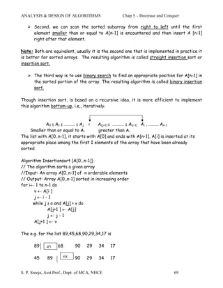 ANALYSIS & DESIGN OF ALGORITHMS                     Chap 5 – Decrease and Conquer

       Second, we can scan the sorted subarray from right to left until the first
       element smaller than or equal to A[n-1] is encountered and then insert A [n-1]
       right after that element.

Note: Both are equivalent, usually it is the second one that is implemented in practice it
is better for sorted arrays. The resulting algorithm is called straight insertion sort or
insertion sort.

       The third way is to use binary search to find an appropriate position for A[n-1] in
       the sorted portion of the array. The resulting algorithm is called binary insertion
       sort.

Though insertion sort, is based on a recursive idea, it is more efficient to implement
this algorithm bottom-up, i.e., iteratively.



             A0 ≤ A1 ≤ ……….. ≤ Aj <     A[j+1] ≤ ………… ≤ A[i-1] Ai , ………. An-1
    Smaller than or equal to Ai         greater than Ai
The list with A[0..n-1], it starts with A[0] and ends with A[n-1], A[i] is inserted at its
appropriate place among the first I elements of the array that have been already
sorted.

Algorithm Insertionsort (A[0…n-1])
// The algorithm sorts a given array
//Input: An array A[0..n-1] of n orderable elements
// Output: Array A[0..n-1] sorted in increasing order
for i← 1 to n-1 do
      v ← A[i ]
      j←i-1
      while j ≥ o and A[j] > v do
              A[j+1 ] ← A[j]
              j←j-1
      A[j+1 ] ← v

The e.g. for the list 89,45,68,90,29,34,17 is

       89    45
             45    68        90    29    34    17

       45     89      68     90    29    34    17


S. P. Sreeja, Asst.Prof., Dept. of MCA, NHCE                                   69
 