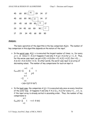 ANALYSIS & DESIGN OF ALGORITHMS                                   Chap 5 – Decrease and Conquer


       45     68       89          90
                                  90          29       34    17

       45     68       89         90         29        34    17

       29     45       68          89        90       34    17

       29     34   45             68         89       90    17

       17     29        34        45         68       89    90



Analysis:

      The basic operation of the algorithm is the key comparison A[j]>v. The number of
key comparison in this algorithm depends on the nature of the input.

       In the worst case, A[j] > v is executed the largest number of times, i.e., for every
       j=i-1, ..0. Since V = A [i] it happens if and only if A [j] > A [i] for j= i-1,…0. Thus,
       for the worse case input, we get A [0] > A (1) (for i=1), A [1] > A [2] (for i=2)…..,
       A [n-2] > A [n-1] (for i=n-1). In other words, the worst case input is an array of
       decreasing values. The number of key comparisons for such an input is:

                       n-1             i-1
       Cworst(n) = ∑              ∑               1
                        i=1            j=0
                       n-1
                =∑            i
                    i=1
                = [n(n-1)]/2 Є θ(n2)

       In the best case, the comparison A [j] > V is executed only once on every iteration
       of the outer loop. It happens if and only if A [i-1] < A [i] for every i=1,……n-1, i.e.
       if the input array is already sorted in ascending order. Thus, the number of key
       comparisons is:
                   n-1
       Cbest(n) = ∑    1   = n-1 Є θ(n)
                   i=1



S. P. Sreeja, Asst.Prof., Dept. of MCA, NHCE                                                70
 
