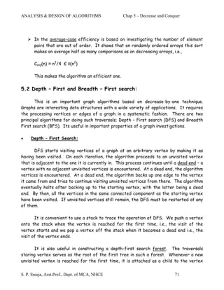 ANALYSIS & DESIGN OF ALGORITHMS                     Chap 5 – Decrease and Conquer




       In the average-case efficiency is based on investigating the number of element
       pairs that are out of order. It shows that on randomly ordered arrays this sort
       makes on average half as many comparisons as on decreasing arrays, i.e.,

       Cavg(n) ≈ n2/4 Є θ(n2)

       This makes the algorithm an efficient one.

5.2 Depth – First and Breadth – First search:

       This is an important graph algorithms based on decrease-by-one technique.
Graphs are interesting data structures with a wide variety of applications. It requires
the processing vertices or edges of a graph in a systematic fashion. There are two
principal algorithms for doing such traversals; Depth – First search (DFS) and Breadth
First search (BFS). Its useful in important properties of a graph investigations.

•    Depth – First Search:

       DFS starts visiting vertices of a graph at an arbitrary vertex by making it as
having been visited. On each iteration, the algorithm proceeds to an unvisited vertex
that is adjacent to the one it is currently in. This process continues until a dead end – a
vertex with no adjacent unvisited vertices is encountered. At a dead end, the algorithm
vertices is encountered. At a dead end, the algorithm backs up one edge to the vertex
it came from and tries to continue visiting unvisited vertices from there. The algorithm
eventually halts after backing up to the starting vertex, with the latter being a dead
end. By then, all the vertices in the same connected component as the starting vertex
have been visited. If unvisited vertices still remain, the DFS must be restarted at any
of them.

       It is convenient to use a stack to trace the operation of DFS. We push a vertex
onto the stack when the vertex is reached for the first time, i.e., the visit of the
vertex starts and we pop a vertex off the stack when it becomes a dead end i.e., the
visit of the vertex ends.

       It is also useful in constructing a depth-first search forest. The traversals
staring vertex serves as the root of the first tree in such a forest. Whenever a new
unvisited vertex is reached for the first time, it is attached as a child to the vertex


S. P. Sreeja, Asst.Prof., Dept. of MCA, NHCE                                  71
 