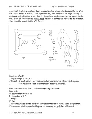 ANALYSIS & DESIGN OF ALGORITHMS                          Chap 5 – Decrease and Conquer

from which it is being reached. Such an edge is called a tree edge because the set of all
such edges forms a forest. The algorithm may also encounter an edge leading to a
previously visited vertex other than its immediate predecessor, i.e. its parent in the
tree. Such an edge is called a back edge because it connects a vertex to its ancestor,
other than the parent, in the DFS forest.




         g                                     h       d 3,1             a
                                                       c 2,5                              g

                                                       a 1,6
              a                        e

                                                          e 6,2          c
                      c         f                          b 5,3                          h
                                                           f 4,4

              d                        b                       j 10,7    d   f
                                                                i 9,8
                                                                h 8,9                     i
         j                                         i
                                                                g 7,10       b

                  Graph                                Stack
                                                       Operation                          j
                                                                             e

                                                                             DFS forest




Algorithm DFs (G)
// Input : Graph G = < V,E >
// Output : Graph G with its vertices marked with consecutive integers in the order
//          they have been first encountered by the DFS traversal.

Mark each vertex in V with 0 as a marks of being “unvisited”.
Count ← 0
for each vertex in v in V do
if v is marked with 0
   dfs (v)
dfs (V)
// visits recursively all the unvisited vertices connected to vertex v and assigns them
// the numbers in the ordering they are encountered via global variable count.


S. P. Sreeja, Asst.Prof., Dept. of MCA, NHCE                                       72
 