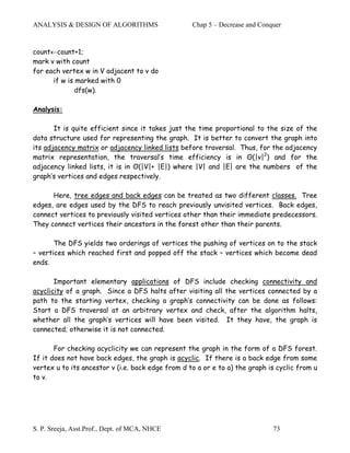 ANALYSIS & DESIGN OF ALGORITHMS                    Chap 5 – Decrease and Conquer


count←count+1;
mark v with count
for each vertex w in V adjacent to v do
      if w is marked with 0
              dfs(w).

Analysis:

       It is quite efficient since it takes just the time proportional to the size of the
data structure used for representing the graph. It is better to convert the graph into
its adjacency matrix or adjacency linked lists before traversal. Thus, for the adjacency
matrix representation, the traversal’s time efficiency is in Θ(|v|2) and for the
adjacency linked lists, it is in Θ(|V|+ |E|) where |V| and |E| are the numbers of the
graph’s vertices and edges respectively.

      Here, tree edges and back edges can be treated as two different classes. Tree
edges, are edges used by the DFS to reach previously unvisited vertices. Back edges,
connect vertices to previously visited vertices other than their immediate predecessors.
They connect vertices their ancestors in the forest other than their parents.

       The DFS yields two orderings of vertices the pushing of vertices on to the stack
– vertices which reached first and popped off the stack – vertices which become dead
ends.

       Important elementary applications of DFS include checking connectivity and
acyclicity of a graph. Since a DFS halts after visiting all the vertices connected by a
path to the starting vertex, checking a graph’s connectivity can be done as follows:
Start a DFS traversal at an arbitrary vertex and check, after the algorithm halts,
whether all the graph’s vertices will have been visited. It they have, the graph is
connected; otherwise it is not connected.

       For checking acyclicity we can represent the graph in the form of a DFS forest.
If it does not have back edges, the graph is acyclic. If there is a back edge from some
vertex u to its ancestor v (i.e. back edge from d to a or e to a) the graph is cyclic from u
to v.




S. P. Sreeja, Asst.Prof., Dept. of MCA, NHCE                                 73
 