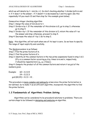 ANALYSIS & DESIGN OF ALGORITHMS                              Chap 1 - Introduction

which we will denote by t = min {m, n }. So start checking whether t divides both m and
n: if it does t is the answer ; if it doesn’t t is decreased by 1 and try again. (Do this
repeatedly till you reach 12 and then stop for the example given below)

Consecutive integer checking algorithm:
Step 1: Assign the value of min {m,n} to t.
Step 2: Divide m by t. If the remainder of this division is 0, go to step 3; otherwise
        go to step 4.
Step 3: Divide n by t. If the remainder of this division is 0, return the value of t as
        the answer and stop; otherwise, proceed to step 4.
Step 4: Decrease the value of t by 1. Go to step 2.

Note : this algorithm, will not work when one of its input is zero. So we have to specify
the range of input explicitly and carefully.

The third procedure is as follows:
Step 1: Find the prime factors of m.
Step 2: Find the prime factors of n.
Step 3: Identify all the common factors in the two prime expansions found in step 1 & 2.
        (If p is a common factor occurring pm & pn times is m and n, respectively,
        it should be repeated min { pm, pn } times.).
Step 4: Compute the product of all the common factors and return it as gcd of the
numbers given.

Example:     60 = 2.2.3.5
             24 = 2.2.2.3
    gcd (60,24) = 2.2.3 = 12 .

This procedure is more complex and ambiguity arises since the prime factorization is
not defined. So to make it as an efficient algorithm, incorporate the algorithm to find
the prime factors.

1.2 Fundamentals of Algorithmic Problem Solving:

      Algorithms can be considered to be procedural solutions to problems. There are
certain steps to be followed in designing and analyzing an algorithm.




S. P. Sreeja, Asst. Prof., Dept of MCA, NHCE                                    3
 