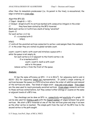 ANALYSIS & DESIGN OF ALGORITHMS                   Chap 5 – Decrease and Conquer

other than its immediate predecessor (i.e. its parent in the tree), is encountered, the
edge is noted as a cross edge.

Algorithm BFS (G)
// Input : Graph G = < V,E >
// Output : Graph G with its vertices marked with consecutive integers in the order
//            they have been visited by the BFS traversal.
Mark each vertex in V with 0 as a mark of being “unvisited”
Count←0
for each vertex v in V do
       if v is marked with 0
               bfs(v)
bfs(v)
// visits all the unvisited vertices connected to vertex v and assigns them the numbers
// in the order they are visited via global variable count.

count←count+1; mark v with count and initialize a queue with v
while the queue is not empty do
       for each vertex w in V adjacent to the front’s vertex v do
             if w is marked with 0
                     count←count+1; mark w with count
                     add w to the queue.
       remove vertex v from the front of the queue.

Analysis:

      It has the same efficiency as DFS : it is in Θ(|v|2) for adjacency matrix and in
Θ(|V|+ |E|) for adjacency linked list representation. It yields a single ordering of
vertices because the queue is a FIFO structure where the order of addition and removal
of the vertices are same. Two kinds of edges exist ; tree and cross edges. Tree edges
are the ones used to reach previously unvisited vertices. Cross edges connects vertices
to those vertices visited before, but they connect either siblings or cousins on the same
or adjacent levels of a BFS tree.

      Two checkings can be done as DFS i.e., connectivity and acyclicity of a graph. It
can be also used for finding a path with the fewest number of edges between two given
vertices. We start a BFS traversal at one of the two vertices given and stop it as soon
as the other vertex is reached. The simple path from the root of the BFS tree to the
second vertex is the path sought.


S. P. Sreeja, Asst.Prof., Dept. of MCA, NHCE                                75
 