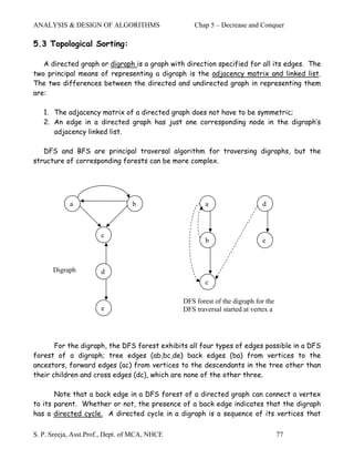 ANALYSIS & DESIGN OF ALGORITHMS                    Chap 5 – Decrease and Conquer

5.3 Topological Sorting:

   A directed graph or digraph is a graph with direction specified for all its edges. The
two principal means of representing a digraph is the adjacency matrix and linked list.
The two differences between the directed and undirected graph in representing them
are:

   1. The adjacency matrix of a directed graph does not have to be symmetric;
   2. An edge in a directed graph has just one corresponding node in the digraph’s
      adjacency linked list.

   DFS and BFS are principal traversal algorithm for traversing digraphs, but the
structure of corresponding forests can be more complex.




            a                    b                     a                   d



                       c
                                                       b                   e



      Digraph          d
                                                       c

                                               DFS forest of the digraph for the
                       e                       DFS traversal started at vertex a




       For the digraph, the DFS forest exhibits all four types of edges possible in a DFS
forest of a digraph; tree edges (ab,bc,de) back edges (ba) from vertices to the
ancestors, forward edges (ac) from vertices to the descendants in the tree other than
their children and cross edges (dc), which are none of the other three.

       Note that a back edge in a DFS forest of a directed graph can connect a vertex
to its parent. Whether or not, the presence of a back edge indicates that the digraph
has a directed cycle. A directed cycle in a digraph is a sequence of its vertices that

S. P. Sreeja, Asst.Prof., Dept. of MCA, NHCE                                       77
 