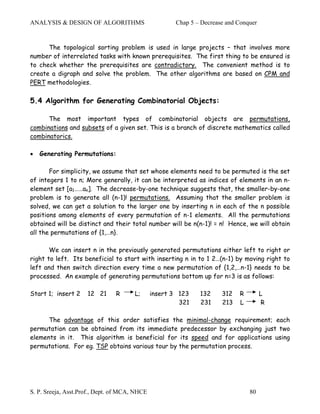 ANALYSIS & DESIGN OF ALGORITHMS                       Chap 5 – Decrease and Conquer


      The topological sorting problem is used in large projects – that involves more
number of interrelated tasks with known prerequisites. The first thing to be ensured is
to check whether the prerequisites are contradictory. The convenient method is to
create a digraph and solve the problem. The other algorithms are based on CPM and
PERT methodologies.

5.4 Algorithm for Generating Combinatorial Objects:

      The most important types of combinatorial objects are permutations,
combinations and subsets of a given set. This is a branch of discrete mathematics called
combinatorics.

•   Generating Permutations:

       For simplicity, we assume that set whose elements need to be permuted is the set
of integers 1 to n; More generally, it can be interpreted as indices of elements in an n-
element set [a1……an]. The decrease-by-one technique suggests that, the smaller-by-one
problem is to generate all (n-1)! permutations. Assuming that the smaller problem is
solved, we can get a solution to the larger one by inserting n in each of the n possible
positions among elements of every permutation of n-1 elements. All the permutations
obtained will be distinct and their total number will be n(n-1)! = n! Hence, we will obtain
all the permutations of {1,…n}.

       We can insert n in the previously generated permutations either left to right or
right to left. Its beneficial to start with inserting n in to 1 2…(n-1) by moving right to
left and then switch direction every time a new permutation of {1,2,…n-1} needs to be
processed. An example of generating permutations bottom up for n=3 is as follows:

Start 1; insert 2    12 21      R      L;      insert 3 123   132     312   R         L
                                                        321   231     213   L          R

      The advantage of this order satisfies the minimal-change requirement; each
permutation can be obtained from its immediate predecessor by exchanging just two
elements in it. This algorithm is beneficial for its speed and for applications using
permutations. For eg. TSP obtains various tour by the permutation process.




S. P. Sreeja, Asst.Prof., Dept. of MCA, NHCE                                    80
 