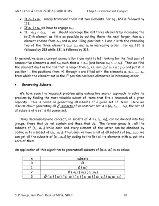 ANALYSIS & DESIGN OF ALGORITHMS                                Chap 5 – Decrease and Conquer

       If an-1 < an, simply transpose these last two elements. For eg., 123 is followed by
       132.
       If an-1 > an, we have to engage an-2
       If an-2 < an-1,     we should rearrange the last three elements by increasing the
       (n-2)th element as little as possible by putting there the next larger than an-2
       element chosen from an-1 and an and filling positions n-1 and n with the remaining
       two of the three elements an-2, an-1 and an in increasing order. For eg. 132 is
       followed by 213 while 231 is followed by 312.

In general, we scan a current permutation from right to left looking for the first pair of
consecutive elements ai and ai+1 such that ai < ai+1 (and hence ai+1 >..…> an). Then we find
the smallest digit in the tail that is larger than ai, i.e. min {aj/ aj > ai ; j>i} and put it in
position i ; the positions from i+1 through n are filled with the elements ai, ai+1, ….., an,
from which the element put in the ith position has been eliminated in increasing order.

•    Generating Subsets:

    We have seen the knapsack problem using exhaustive search approach to solve he
problem by finding the most valuable subset of items that fits a knapsack of a given
capacity. This is based on generating all subsets of a given set of items. Here we
discuss about generating all 2n subsets of an abstract set A = {a1, a2 , ……an}, the set of
all subsets of a set is its power set.

   Using decrease-by-one concept, all subsets of A = { a1,…an}, can be divided into two
groups; those that do not contain and those that do. The former group is ; all the
subsets of {a1,…an-1} while each and every element of the latter can be obtained by
adding an to a subset of {a1,…an-1}. Thus, once we have a list of all subsets of {a1,…an-1}, we
can get all the subsets of {a1,…an-1} by adding to the list all its elements with an put into
each of them.

An application of this algorithm to generate all subsets of {a1,a2,a3} is as below:

            n                                       subsets
            0                                           Ǿ
            1                                        Ǿ { a1 }
            2                              Ǿ { a1 } { a2 } { a1 , a2 }
            3         Ǿ { a1 } { a2 } { a1 , a2 } { a3 } { a1 , a3 } { a2 , a3 } { a1 ,a2 , a3 }




S. P. Sreeja, Asst.Prof., Dept. of MCA, NHCE                                                       82
 