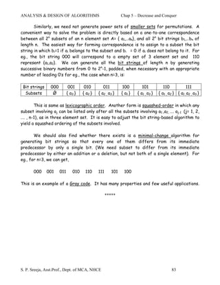 ANALYSIS & DESIGN OF ALGORITHMS                              Chap 5 – Decrease and Conquer

       Similarly, we need not generate power sets of smaller sets for permutations. A
convenient way to solve the problem is directly based on a one-to-one correspondence
between all 2n subsets of an n element set A= { a1,…an}, and all 2n bit strings b1,…bn of
length n. The easiest way for forming correspondence is to assign to a subset the bit
string in which bi=1 if ai belongs to the subset and bi = 0 if ai does not belong to it. For
eg., the bit string 000 will correspond to a empty set of 3 element set and 110
represent {a1,a2}. We can generate all the bit strings of length n by generating
successive binary numbers from 0 to 2n-1, padded, when necessary with an appropriate
number of leading 0’s for eg., the case when n=3, is:

 Bit strings    000          001      010        011         100         101           110           111
  Subsets        Ǿ          { a3 }   { a2 }   { a2 , a3 }    { a1 }   { a1 , a3 }   { a1 , a2 } { a1 ,a2 , a3 }

       This is same as lexicographic order. Another form is squashed-order in which any
subset involving aj can be listed only after all the subsets involving a1 ,a2, …. aj-1 (j= 1, 2,
…. , n-1), as in three element set. It is easy to adjust the bit string-based algorithm to
yield a squashed ordering of the subsets involved.

       We should also find whether there exists is a minimal-change algorithm for
generating bit strings so that every one of them differs from its immediate
predecessor by only a single bit. (We need subset to differ from its immediate
predecessor by either an addition or a deletion, but not both of a single element). For
eg., for n=3, we can get,

       000     001    011      010    110     111      101    100

This is an example of a Gray code. It has many properties and few useful applications.

                                                    *****




S. P. Sreeja, Asst.Prof., Dept. of MCA, NHCE                                                83
 