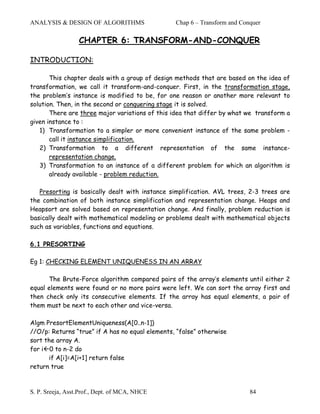 ANALYSIS & DESIGN OF ALGORITHMS                  Chap 6 – Transform and Conquer

                  CHAPTER 6: TRANSFORM-AND-CONQUER

INTRODUCTION:

       This chapter deals with a group of design methods that are based on the idea of
transformation, we call it transform-and-conquer. First, in the transformation stage,
the problem’s instance is modified to be, for one reason or another more relevant to
solution. Then, in the second or conquering stage it is solved.
       There are three major variations of this idea that differ by what we transform a
given instance to :
   1) Transformation to a simpler or more convenient instance of the same problem -
       call it instance simplification.
   2) Transformation to a different representation of the same instance-
       representation change.
   3) Transformation to an instance of a different problem for which an algorithm is
       already available - problem reduction.

   Presorting is basically dealt with instance simplification. AVL trees, 2-3 trees are
the combination of both instance simplification and representation change. Heaps and
Heapsort are solved based on representation change. And finally, problem reduction is
basically dealt with mathematical modeling or problems dealt with mathematical objects
such as variables, functions and equations.

6.1 PRESORTING

Eg 1: CHECKING ELEMENT UNIQUENESS IN AN ARRAY

      The Brute-Force algorithm compared pairs of the array’s elements until either 2
equal elements were found or no more pairs were left. We can sort the array first and
then check only its consecutive elements. If the array has equal elements, a pair of
them must be next to each other and vice-versa.

Algm PresortElementUniqueness(A[0..n-1])
//O/p: Returns “true” if A has no equal elements, “false” otherwise
sort the array A.
for i 0 to n-2 do
      if A[i]=A[i+1] return false
return true



S. P. Sreeja, Asst.Prof., Dept. of MCA, NHCE                               84
 