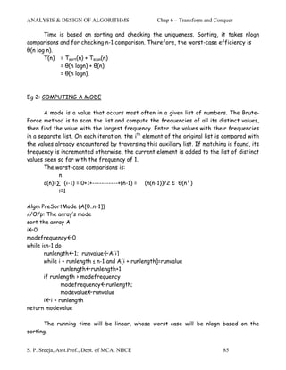 ANALYSIS & DESIGN OF ALGORITHMS                    Chap 6 – Transform and Conquer

       Time is based on sorting and checking the uniqueness. Sorting, it takes nlogn
comparisons and for checking n-1 comparison. Therefore, the worst-case efficiency is
θ(n log n).
       T(n) = Tsort(n) + Tscan(n)
             = θ(n logn) + θ(n)
             = θ(n logn).



Eg 2: COMPUTING A MODE

       A mode is a value that occurs most often in a given list of numbers. The Brute-
Force method is to scan the list and compute the frequencies of all its distinct values,
then find the value with the largest frequency. Enter the values with their frequencies
in a separate list. On each iteration, the ith element of the original list is compared with
the values already encountered by traversing this auxiliary list. If matching is found, its
frequency is incremented otherwise, the current element is added to the list of distinct
values seen so far with the frequency of 1.
       The worst-case comparisons is:
             n
       c(n)=∑ (i-1) = 0+1+-----------+(n-1) = (n(n-1))/2 Є θ(n²)
             i=1

Algm PreSortMode (A[0..n-1])
//O/p: The array’s mode
sort the array A
i 0
modefrequency 0
while i≤n-1 do
       runlength 1; runvalue A[i]
       while i + runlength ≤ n-1 and A[i + runlength]=runvalue
              runlength runlength+1
       if runlength > modefrequency
              modefrequency runlength;
              modevalue runvalue
       i i + runlength
return modevalue

      The running time will be linear, whose worst-case will be nlogn based on the
sorting.


S. P. Sreeja, Asst.Prof., Dept. of MCA, NHCE                                 85
 