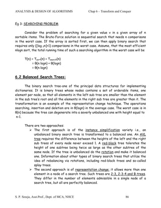 ANALYSIS & DESIGN OF ALGORITHMS                   Chap 6 – Transform and Conquer


Eg 3: SEARCHING PROBLEM

       Consider the problem of searching for a given value v in a given array of n
sortable items. The Brute-Force solution is sequential search that needs n comparisons
in the worst case. If the array is sorted first, we can then apply binary search that
requires only ([log 2n]+1) comparisons in the worst case. Assume, that the most efficient
nlogn sort, the total running time of such a searching algorithm in the worst case will be

       T(n) = Tsort(n) + Tsearch(n)
            = θ(n logn) + θ(logn)
            = θ(n logn)

6.2 Balanced Search Trees:

       The binary search tree-one of the principal data structures for implementing
dictionaries. It is binary trees whose nodes contains a set of orderable items, one
element per node, so that all elements in the left sub tree are smaller than the element
in the sub tree’s root and all the elements in the right sub tree are greater than it. The
transformation is an example of the representation change technique. The operations
searching, insertion and deletion are in θ(logn) in the average case. The worst case is in
θ(n) because the tree can degenerate into a severly unbalanced one with height equal to
 n-1.

       There are two approaches:
             The first approach is of the instance simplification variety i.e., an
             unbalanced binary search tree is transformed to a balanced one. An AVL
             tree requires the difference between the heights of the left and the right
             sub trees of every node never exceed 1. A red-black tree tolerates the
             height of one subtree being twice as large as the other subtree of the
             same node. If the tree is unbalanced do the rotation and make it balanced
             one. Information about other types of binary search trees that utilize the
             idea of rebalancing via rotations, including red-black trees and so-called
             splay trees.
             The second approach is of representation change: it allows more than one
             element in a node of a search tree. Such trees are 2-3, 2-3-4 and B-trees.
             They differ in the number of elements admissible in a single node of a
             search tree, but all are perfectly balanced.



S. P. Sreeja, Asst.Prof., Dept. of MCA, NHCE                                86
 