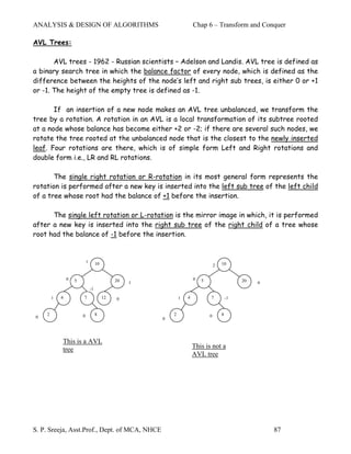 ANALYSIS & DESIGN OF ALGORITHMS                                         Chap 6 – Transform and Conquer

AVL Trees:

       AVL trees - 1962 - Russian scientists – Adelson and Landis. AVL tree is defined as
a binary search tree in which the balance factor of every node, which is defined as the
difference between the heights of the node’s left and right sub trees, is either 0 or +1
or -1. The height of the empty tree is defined as -1.

       If an insertion of a new node makes an AVL tree unbalanced, we transform the
tree by a rotation. A rotation in an AVL is a local transformation of its subtree rooted
at a node whose balance has become either +2 or -2; if there are several such nodes, we
rotate the tree rooted at the unbalanced node that is the closest to the newly inserted
leaf. Four rotations are there, which is of simple form Left and Right rotations and
double form i.e., LR and RL rotations.

       The single right rotation or R-rotation in its most general form represents the
rotation is performed after a new key is inserted into the left sub tree of the left child
of a tree whose root had the balance of +1 before the insertion.

      The single left rotation or L-rotation is the mirror image in which, it is performed
after a new key is inserted into the right sub tree of the right child of a tree whose
root had the balance of -1 before the insertion.


                            1        10                                                 10
                                                                                    2

                0   5                          20                       0   5                    20
                                                    1                                                 0
                                -1
        1   4           7                 12   0                1   4           7           -1


    2                   0            8                      2                   0       8
0                                                       0




            This is a AVL
            tree                                                        This is not a
                                                                        AVL tree




S. P. Sreeja, Asst.Prof., Dept. of MCA, NHCE                                                              87
 