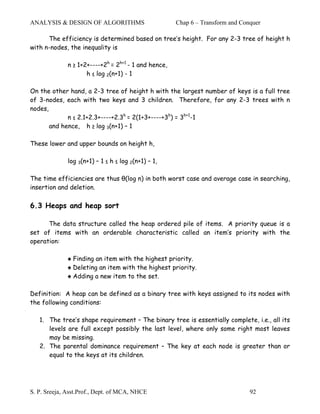 ANALYSIS & DESIGN OF ALGORITHMS                       Chap 6 – Transform and Conquer

      The efficiency is determined based on tree’s height. For any 2-3 tree of height h
with n-nodes, the inequality is

              n ≥ 1+2+----+2h = 2h+1 - 1 and hence,
                     h ≤ log 2(n+1) - 1

On the other hand, a 2-3 tree of height h with the largest number of keys is a full tree
of 3-nodes, each with two keys and 3 children. Therefore, for any 2-3 trees with n
nodes,
             n ≤ 2.1+2.3+----+2.3h = 2(1+3+----+3h) = 3h+1-1
       and hence, h ≥ log 3(n+1) – 1

These lower and upper bounds on height h,

              log 3(n+1) – 1 ≤ h ≤ log 2(n+1) – 1,

The time efficiencies are thus θ(log n) in both worst case and average case in searching,
insertion and deletion.

6.3 Heaps and heap sort

      The data structure called the heap ordered pile of items. A priority queue is a
set of items with an orderable characteristic called an item’s priority with the
operation:

              ♠ Finding an item with the highest priority.
              ♠ Deleting an item with the highest priority.
              ♠ Adding a new item to the set.

Definition: A heap can be defined as a binary tree with keys assigned to its nodes with
the following conditions:

   1. The tree’s shape requirement – The binary tree is essentially complete, i.e., all its
      levels are full except possibly the last level, where only some right most leaves
      may be missing.
   2. The parental dominance requirement – The key at each node is greater than or
      equal to the keys at its children.




S. P. Sreeja, Asst.Prof., Dept. of MCA, NHCE                                    92
 