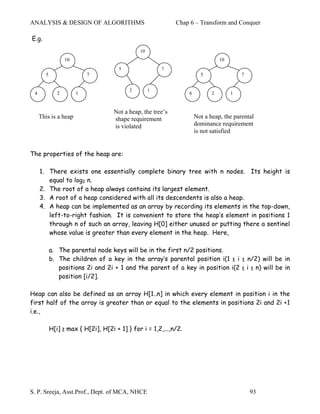 ANALYSIS & DESIGN OF ALGORITHMS                              Chap 6 – Transform and Conquer

E.g.
                                              10
                  10                                                             10
                                      5                7
       5                   7                                            5                 7


                                          2        1
 4            2        1                                          6          2        1


                                    Not a heap, the tree’s
     This is a heap                 shape requirement                 Not a heap, the parental
                                    is violated                       dominance requirement
                                                                      is not satisfied


The properties of the heap are:

     1. There exists one essentially complete binary tree with n nodes. Its height is
        equal to log2 n.
     2. The root of a heap always contains its largest element.
     3. A root of a heap considered with all its descendents is also a heap.
     4. A heap can be implemented as an array by recording its elements in the top-down,
        left-to-right fashion. It is convenient to store the heap’s element in positions 1
        through n of such an array, leaving H[0] either unused or putting there a sentinel
        whose value is greater than every element in the heap. Here,

           a. The parental node keys will be in the first n/2 positions.
           b. The children of a key in the array’s parental position i(1 ≤ i ≤ n/2) will be in
              positions 2i and 2i + 1 and the parent of a key in position i(2 ≤ i ≤ n) will be in
              position [i/2].

Heap can also be defined as an array H[1..n] in which every element in position i in the
first half of the array is greater than or equal to the elements in positions 2i and 2i +1
i.e.,

           H[i] ≥ max { H[2i], H[2i + 1] } for i = 1,2,...,n/2.




S. P. Sreeja, Asst.Prof., Dept. of MCA, NHCE                                                  93
 