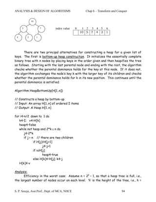 ANALYSIS & DESIGN OF ALGORITHMS                      Chap 6 – Transform and Conquer


             10


     5                7        index value     0    1 2   3 4 5    6
                                                   10 5   7 4 2    1
 4       2        1




       There are two principal alternatives for constructing a heap for a given list of
keys. The first is bottom-up heap construction. It initializes the essentially complete
binary tree with n nodes by placing keys in the order given and then heapifies the tree
as follows. Starting with the last parental node and ending with the root, the algorithm
checks whether the parental dominance holds for the key at this node. If it does not,
the algorithm exchanges the node’s key k with the larger key of its children and checks
whether the parental dominance holds for k in its new position. This continues until the
parental dominance is satisfied.

Algorithm HeapBottomUp(H[1..n])

// Constructs a heap by bottom-up
// Input: An array H[1..n] of ordered I items
// Output: A Heap H[1..n]

for i n/2 down to 1 do
   k I; v H[k]
   heap false
   while not heap and 2*k ≤ n do
      j 2*k
      if j < n // there are two children
              if H[j]<H[j+1]
                     j j+1
              if v≥H[j]
                     heap true
              else H[k] H[j]; k j
   H[k] v

Analysis:
      Efficiency in the worst case: Assume n = 2k – 1, so that a heap tree is full, i.e.,
the largest number of nodes occur on each level. ‘h’ is the height of the tree, i.e., h =


S. P. Sreeja, Asst.Prof., Dept. of MCA, NHCE                                   94
 
