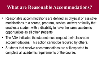 What are Reasonable Accommodations?
• Reasonable accommodations are defined as physical or assistive
modifications to a course, program, service, activity or facility that
enables a student with a disability to have the same academic
opportunities as all other students.
• The ADA indicates the student must request their classroom
accommodations. This action cannot be required by others.
• Students that receive accommodations are still expected to
complete all academic requirements of the course.
 