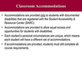 Classroom Accommodations
• Accommodations are provided only to students with documented
disabilities that are registered with the Student Accessibility &
Resource Center (SARC).
• Accommodations are provided to allow equal access and
opportunities for students with disabilities.
• Each student’s personal circumstances are unique, which means
each student will have a different set of accommodations.
• If accommodations are provided, students must still complete all
course requirements.
 