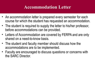Accommodation Letter
• An accommodation letter is prepared every semester for each
course for which the student has requested an accommodation.
• The student is required to supply the letter to his/her professor,
before accommodations can be provided.
• Letters of Accommodation are covered by FERPA and are only
shared on a need-to-know basis.
• The student and faculty member should discuss how the
accommodations are to be implemented.
• Faculty are encouraged to discuss questions or concerns with
the SARC Director.
 