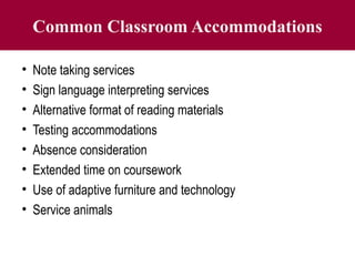 Common Classroom Accommodations
• Note taking services
• Sign language interpreting services
• Alternative format of reading materials
• Testing accommodations
• Absence consideration
• Extended time on coursework
• Use of adaptive furniture and technology
• Service animals
 
