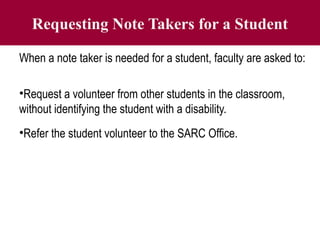 Requesting Note Takers for a Student
When a note taker is needed for a student, faculty are asked to:
•Request a volunteer from other students in the classroom,
without identifying the student with a disability.
•Refer the student volunteer to the SARC Office.
 