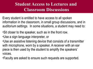 Student Access to Lectures and
Classroom Discussions
Every student is entitled to have access to all spoken
information in the classroom, in small group discussions, and in
auditorium settings. In some situations, a student may need to:
•Sit closer to the speaker, such as in the front row.
•Use a sign language interpreter, or
•Use an assistive listening device that consists of a transmitter
with microphone, worn by a speaker. A receiver with an ear
piece is then used by the student to amplify the speakers’
voices.
•Faculty are asked to ensure such requests are supported.
 