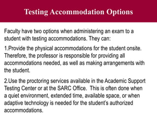 Testing Accommodation Options
Faculty have two options when administering an exam to a
student with testing accommodations. They can:
1.Provide the physical accommodations for the student onsite.
Therefore, the professor is responsible for providing all
accommodations needed, as well as making arrangements with
the student.
2.Use the proctoring services available in the Academic Support
Testing Center or at the SARC Office. This is often done when
a quiet environment, extended time, available space, or when
adaptive technology is needed for the student’s authorized
accommodations.
 