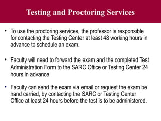 Testing and Proctoring Services
• To use the proctoring services, the professor is responsible
for contacting the Testing Center at least 48 working hours in
advance to schedule an exam.
• Faculty will need to forward the exam and the completed Test
Administration Form to the SARC Office or Testing Center 24
hours in advance.
• Faculty can send the exam via email or request the exam be
hand carried, by contacting the SARC or Testing Center
Office at least 24 hours before the test is to be administered.
 