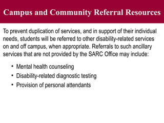 Campus and Community Referral Resources
To prevent duplication of services, and in support of their individual
needs, students will be referred to other disability-related services
on and off campus, when appropriate. Referrals to such ancillary
services that are not provided by the SARC Office may include:
• Mental health counseling
• Disability-related diagnostic testing
• Provision of personal attendants
 
