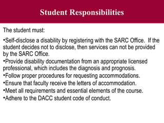 Student Responsibilities
The student must:
•Self-disclose a disability by registering with the SARC Office. If the
student decides not to disclose, then services can not be provided
by the SARC Office.
•Provide disability documentation from an appropriate licensed
professional, which includes the diagnosis and prognosis.
•Follow proper procedures for requesting accommodations.
•Ensure that faculty receive the letters of accommodation.
•Meet all requirements and essential elements of the course.
•Adhere to the DACC student code of conduct.
 