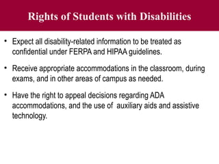 Rights of Students with Disabilities
• Expect all disability-related information to be treated as
confidential under FERPA and HIPAA guidelines.
• Receive appropriate accommodations in the classroom, during
exams, and in other areas of campus as needed.
• Have the right to appeal decisions regarding ADA
accommodations, and the use of auxiliary aids and assistive
technology.
 
