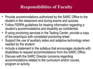 Responsibilities of Faculty
• Provide accommodations authorized by the SARC Office to the
student in the classroom and during exams and quizzes.
• Follow FERPA guidelines for treating information regarding a
student’s accommodations and disability as confidential.
• If using proctoring services in the Testing Center, provide a copy
of the exam/quiz with completed proctoring sheet.
• Support the use of auxiliary aides and adaptive technology when
needed by the student.
• Include a statement in the syllabus that encourages students with
disabilities to request accommodations from the SARC Office.
• Discuss with the SARC Director concerns regarding
accommodations related to the curriculum and/or course,
program or activity.
 