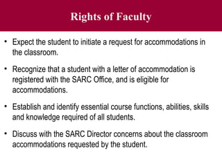 Rights of Faculty
• Expect the student to initiate a request for accommodations in
the classroom.
• Recognize that a student with a letter of accommodation is
registered with the SARC Office, and is eligible for
accommodations.
• Establish and identify essential course functions, abilities, skills
and knowledge required of all students.
• Discuss with the SARC Director concerns about the classroom
accommodations requested by the student.
 