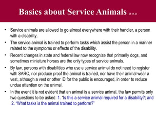 Basics about Service Animals (1 of 2)
• Service animals are allowed to go almost everywhere with their handler, a person
with a disability.
• The service animal is trained to perform tasks which assist the person in a manner
related to the symptoms or effects of the disability.
• Recent changes in state and federal law now recognize that primarily dogs, and
sometimes miniature horses are the only types of service animals.
• By law, persons with disabilities who use a service animal do not need to register
with SARC, nor produce proof the animal is trained, nor have their animal wear a
vest, although a vest or other ID for the public is encouraged, in order to reduce
undue attention on the animal.
• In the event it is not evident that an animal is a service animal, the law permits only
two questions to be asked: 1. “Is this a service animal required for a disability?; and
2. “What tasks is the animal trained to perform?”
 
