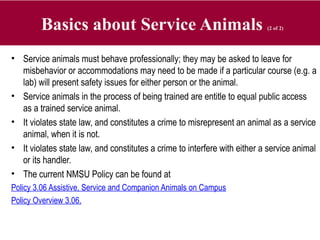 Basics about Service Animals (2 of 2)
• Service animals must behave professionally; they may be asked to leave for
misbehavior or accommodations may need to be made if a particular course (e.g. a
lab) will present safety issues for either person or the animal.
• Service animals in the process of being trained are entitle to equal public access
as a trained service animal.
• It violates state law, and constitutes a crime to misrepresent an animal as a service
animal, when it is not.
• It violates state law, and constitutes a crime to interfere with either a service animal
or its handler.
• The current NMSU Policy can be found at
Policy 3.06 Assistive, Service and Companion Animals on Campus
Policy Overview 3.06.
 