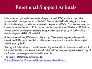 Emotional Support Animals
• Federal law recognizes that an emotional support animal (ESA) may be a reasonable
accommodation for a person with a disability. Specifically, the Fair Housing Act requires
University Housing to consider accommodation requests for ESA’s. This does not mean that
it would be reasonable for an ESA to accompany its owner to class. Whether an ESA will be
allowed at other locations on campus is an issue to be determined by the SARC Office,
coordinating with NMSU SAS and OIE.
• Unlike service animals, ESA’s need not be a dog; ESA’s are not required to be specially
trained; and ESA’s are not entitled to public access as are service animals, absent explicit
authorization by SARC.
• You may ask if the animal is needed for a disability, and what tasks the animals performs. If
the answer is that it is not a service animal, but is an ESA, then you may ask to see a copy of
the Accommodation Agreement that addresses this.
• The current NMSU Policy can be found at
Policy 3.06 Assistive, Service and Companion Animals on Campus
 