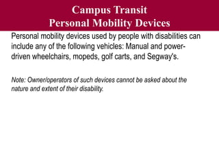 Campus Transit
Personal Mobility Devices
Personal mobility devices used by people with disabilities can
include any of the following vehicles: Manual and power-
driven wheelchairs, mopeds, golf carts, and Segway's.
Note: Owner/operators of such devices cannot be asked about the
nature and extent of their disability.
 