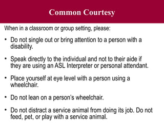 Common Courtesy
When in a classroom or group setting, please:
• Do not single out or bring attention to a person with a
disability.
• Speak directly to the individual and not to their aide if
they are using an ASL Interpreter or personal attendant.
• Place yourself at eye level with a person using a
wheelchair.
• Do not lean on a person’s wheelchair.
• Do not distract a service animal from doing its job. Do not
feed, pet, or play with a service animal.
 